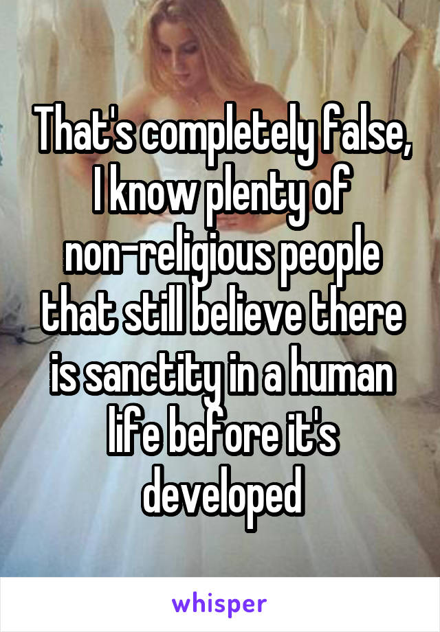 That's completely false, I know plenty of non-religious people that still believe there is sanctity in a human life before it's developed