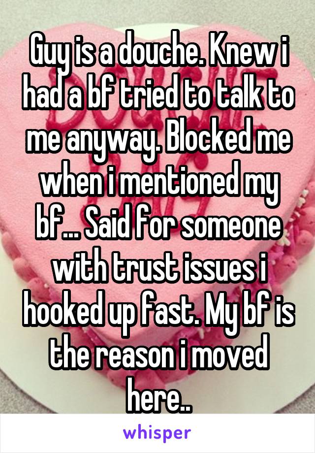 Guy is a douche. Knew i had a bf tried to talk to me anyway. Blocked me when i mentioned my bf... Said for someone with trust issues i hooked up fast. My bf is the reason i moved here..