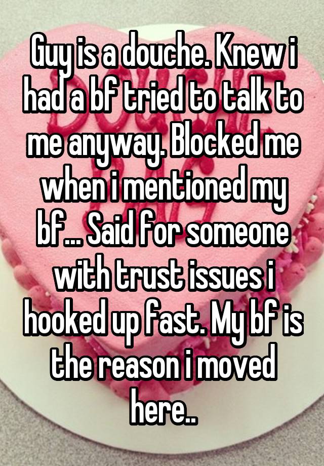 Guy is a douche. Knew i had a bf tried to talk to me anyway. Blocked me when i mentioned my bf... Said for someone with trust issues i hooked up fast. My bf is the reason i moved here..