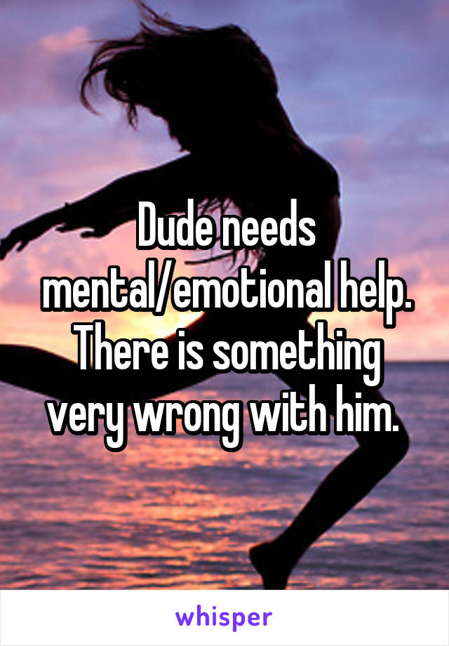 Dude needs mental/emotional help.
There is something very wrong with him. 