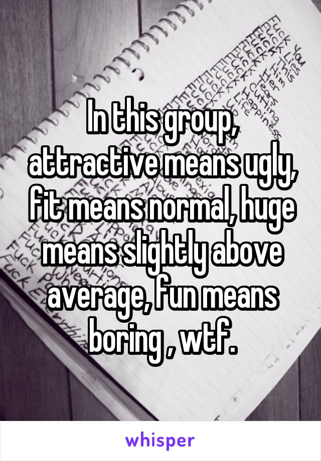 In this group, attractive means ugly, fit means normal, huge means slightly above average, fun means boring , wtf.