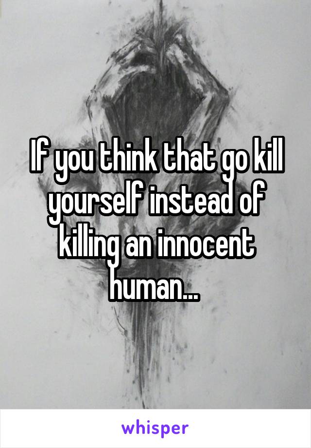 If you think that go kill yourself instead of killing an innocent human... 