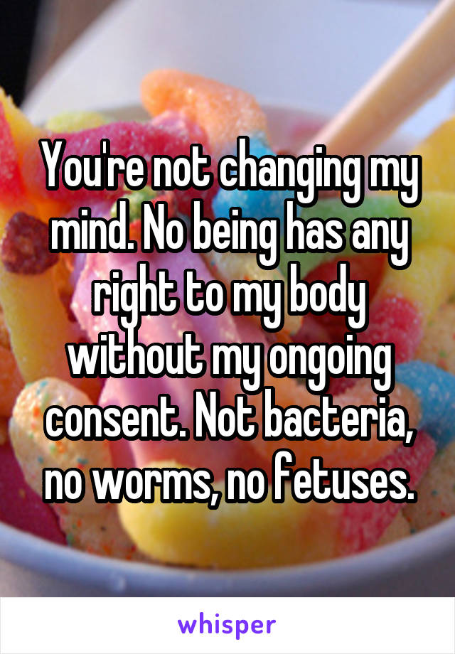 You're not changing my mind. No being has any right to my body without my ongoing consent. Not bacteria, no worms, no fetuses.