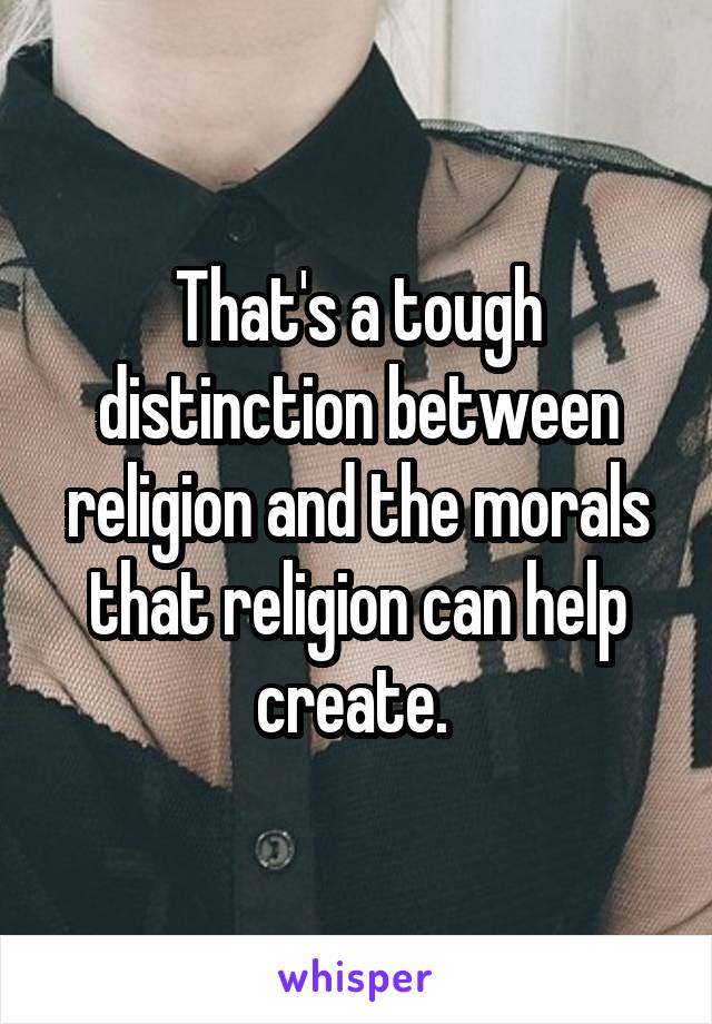 That's a tough distinction between religion and the morals that religion can help create. 