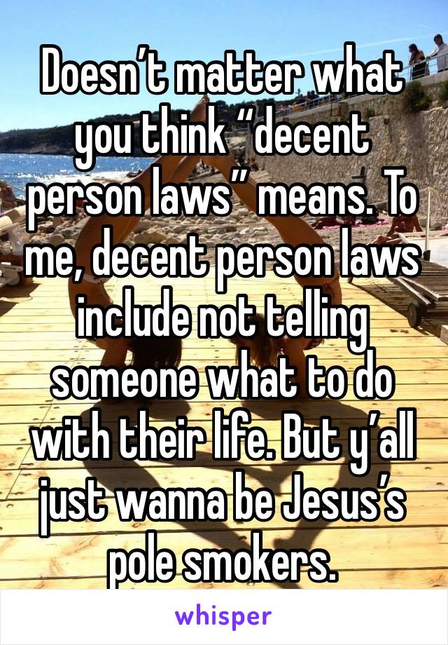 Doesn’t matter what you think “decent person laws” means. To me, decent person laws include not telling someone what to do with their life. But y’all just wanna be Jesus’s pole smokers. 