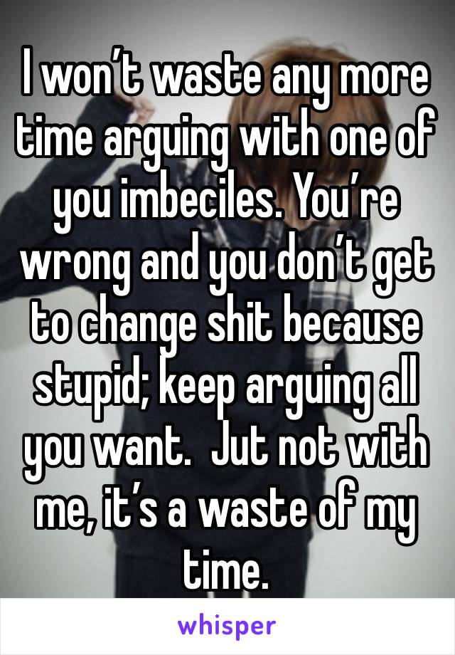 I won’t waste any more time arguing with one of you imbeciles. You’re wrong and you don’t get to change shit because stupid; keep arguing all you want.  Jut not with me, it’s a waste of my time.