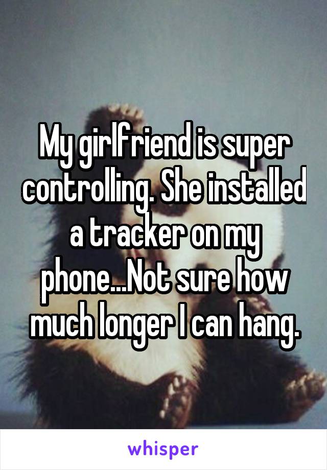 My girlfriend is super controlling. She installed a tracker on my phone...Not sure how much longer I can hang.