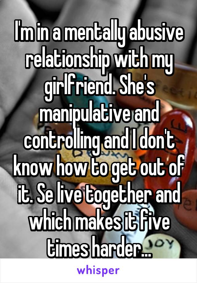 I'm in a mentally abusive relationship with my girlfriend. She's manipulative and controlling and I don't know how to get out of it. Se live together and which makes it five times harder...