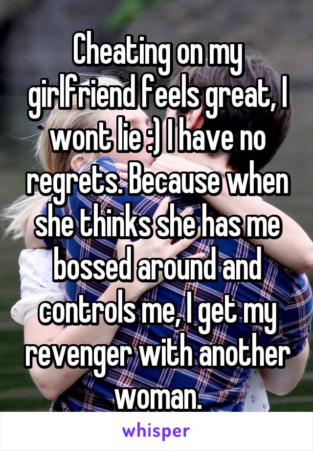 Cheating on my girlfriend feels great, I wont lie :) I have no regrets. Because when she thinks she has me bossed around and controls me, I get my revenger with another woman.