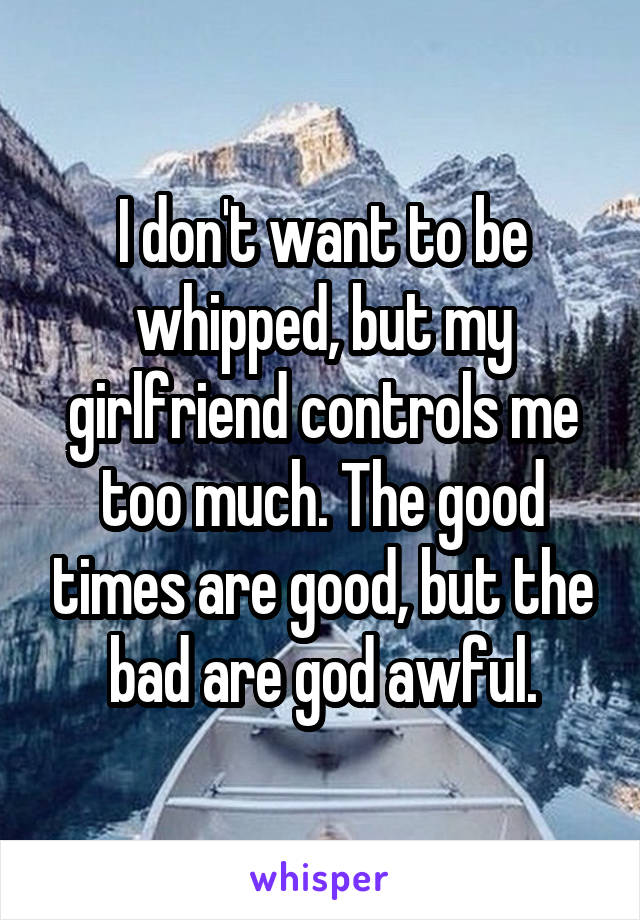 I don't want to be whipped, but my girlfriend controls me too much. The good times are good, but the bad are god awful.