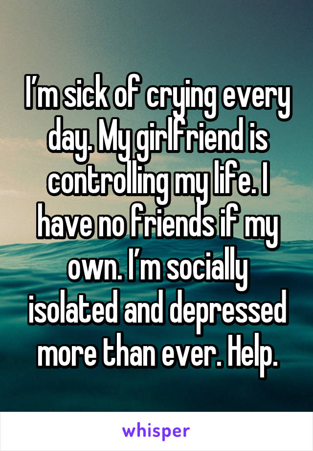 I’m sick of crying every day. My girlfriend is controlling my life. I have no friends if my own. I’m socially isolated and depressed more than ever. Help.