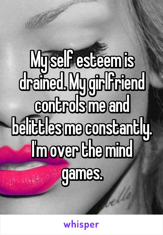 My self esteem is drained. My girlfriend controls me and belittles me constantly. I'm over the mind games.