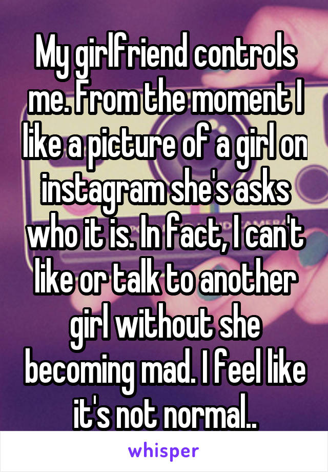 My girlfriend controls me. From the moment I like a picture of a girl on instagram she's asks who it is. In fact, I can't like or talk to another girl without she becoming mad. I feel like it's not normal..