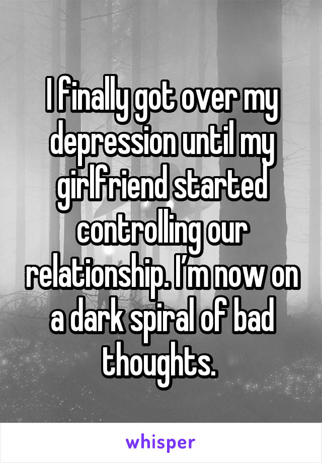 I finally got over my depression until my girlfriend started controlling our relationship. I’m now on a dark spiral of bad thoughts. 