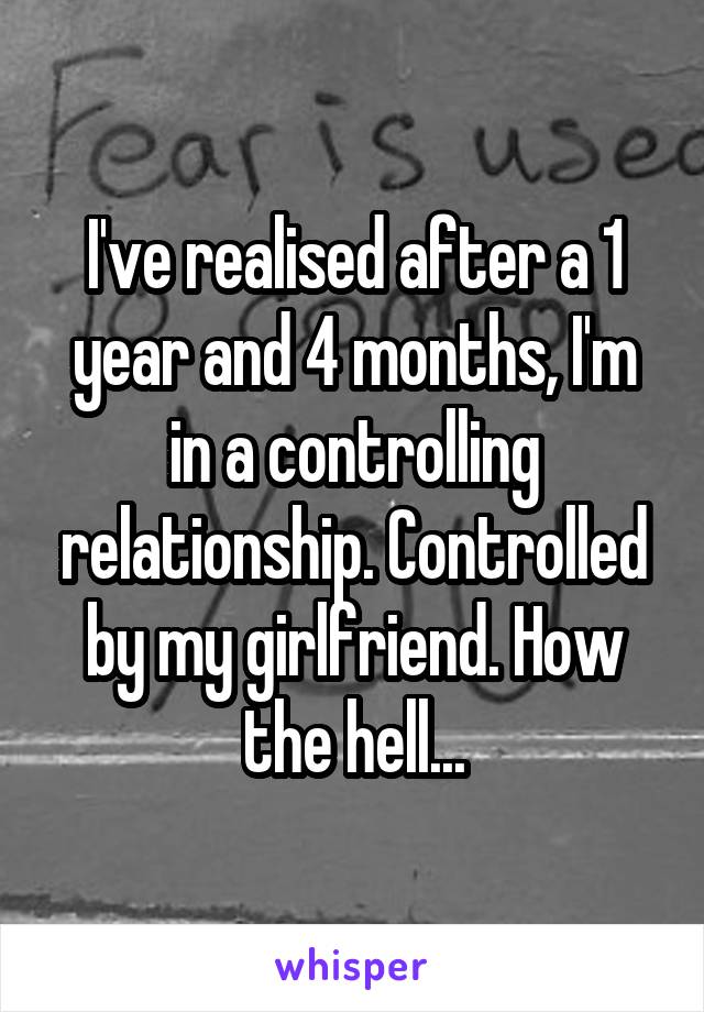 I've realised after a 1 year and 4 months, I'm in a controlling relationship. Controlled by my girlfriend. How the hell...
