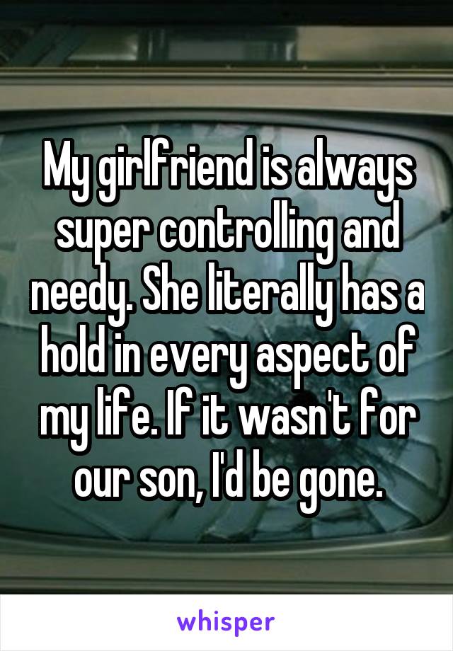 My girlfriend is always super controlling and needy. She literally has a hold in every aspect of my life. If it wasn't for our son, I'd be gone.