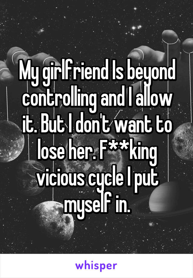 My girlfriend Is beyond controlling and I allow it. But I don't want to lose her. F**king vicious cycle I put myself in.