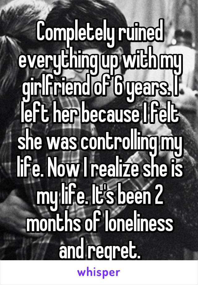 Completely ruined everything up with my girlfriend of 6 years. I left her because I felt she was controlling my life. Now I realize she is my life. It's been 2 months of loneliness and regret.