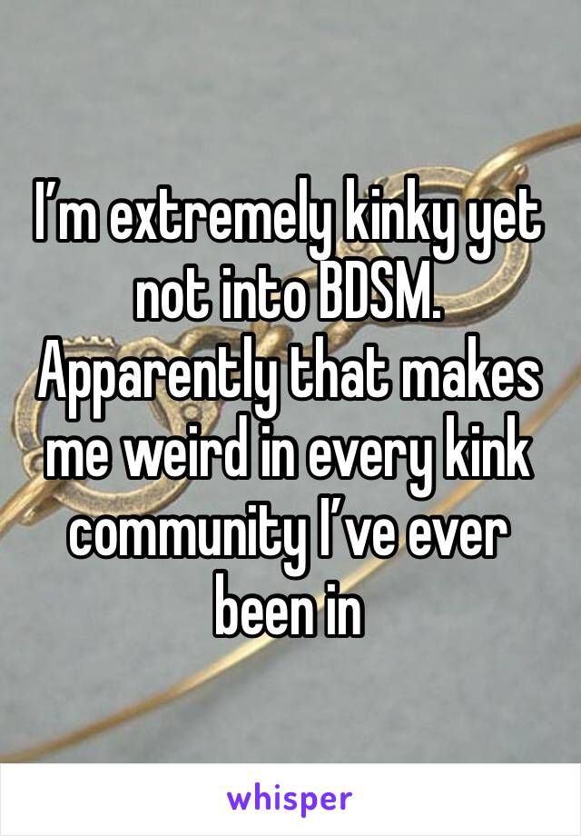 I’m extremely kinky yet not into BDSM.
Apparently that makes me weird in every kink community I’ve ever been in