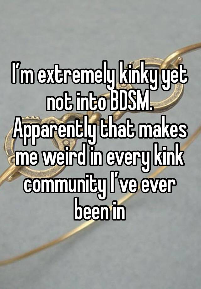 I’m extremely kinky yet not into BDSM.
Apparently that makes me weird in every kink community I’ve ever been in