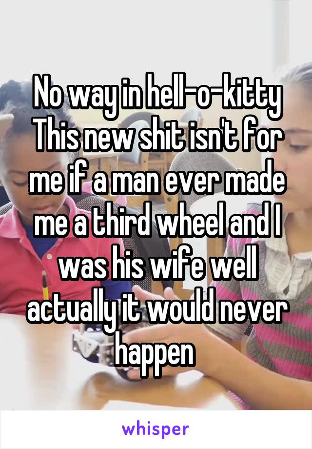 No way in hell-o-kitty
This new shit isn't for me if a man ever made me a third wheel and I was his wife well actually it would never happen 