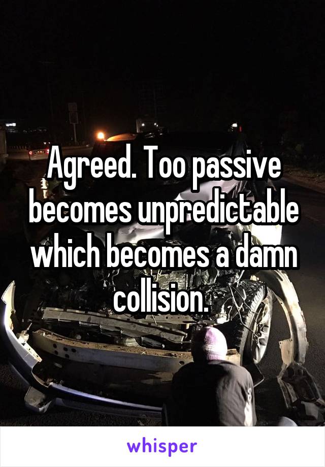 Agreed. Too passive becomes unpredictable which becomes a damn collision. 