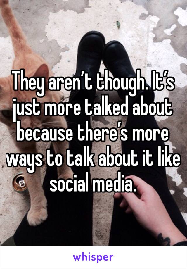 They aren’t though. It’s just more talked about because there’s more ways to talk about it like social media. 