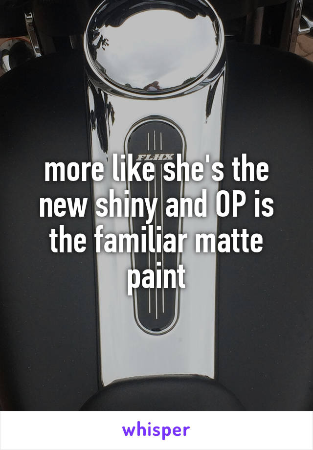 more like she's the new shiny and OP is the familiar matte paint