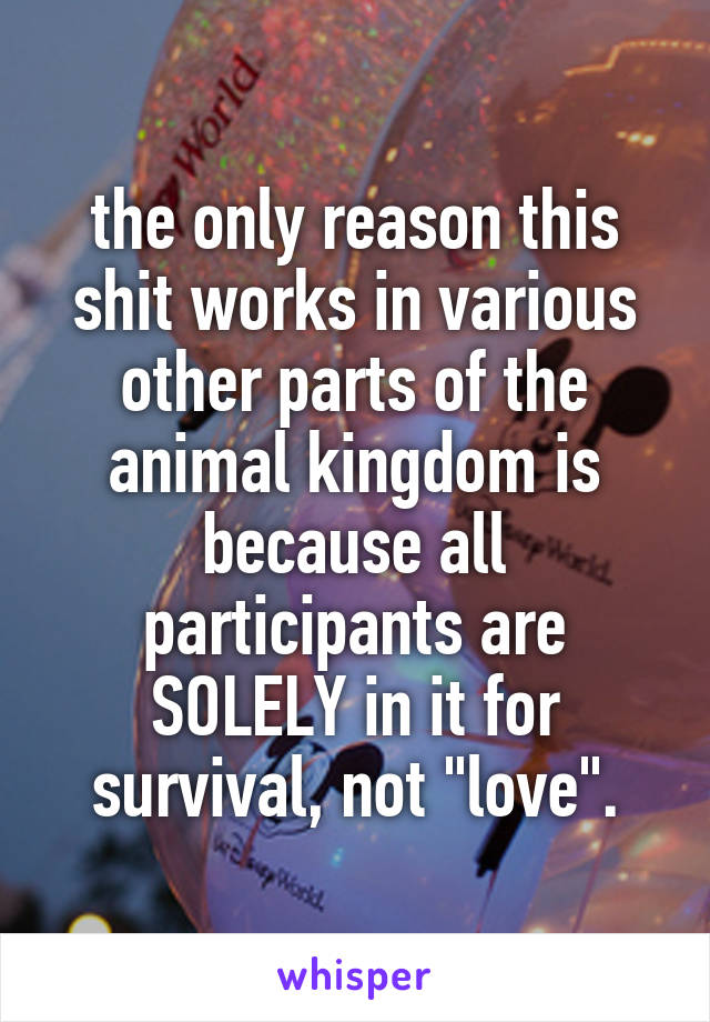 the only reason this shit works in various other parts of the animal kingdom is because all participants are SOLELY in it for survival, not "love".