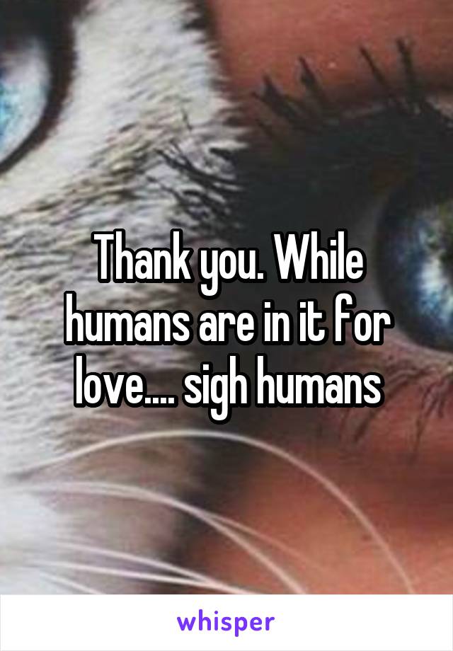 Thank you. While humans are in it for love.... sigh humans