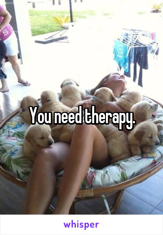 You need therapy.