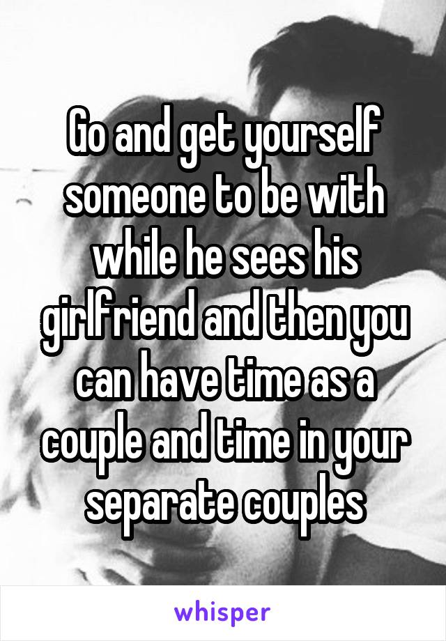 Go and get yourself someone to be with while he sees his girlfriend and then you can have time as a couple and time in your separate couples