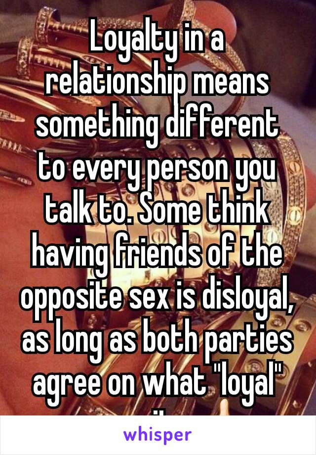 Loyalty in a relationship means something different to every person you talk to. Some think having friends of the opposite sex is disloyal, as long as both parties agree on what "loyal" means its 👍🏻