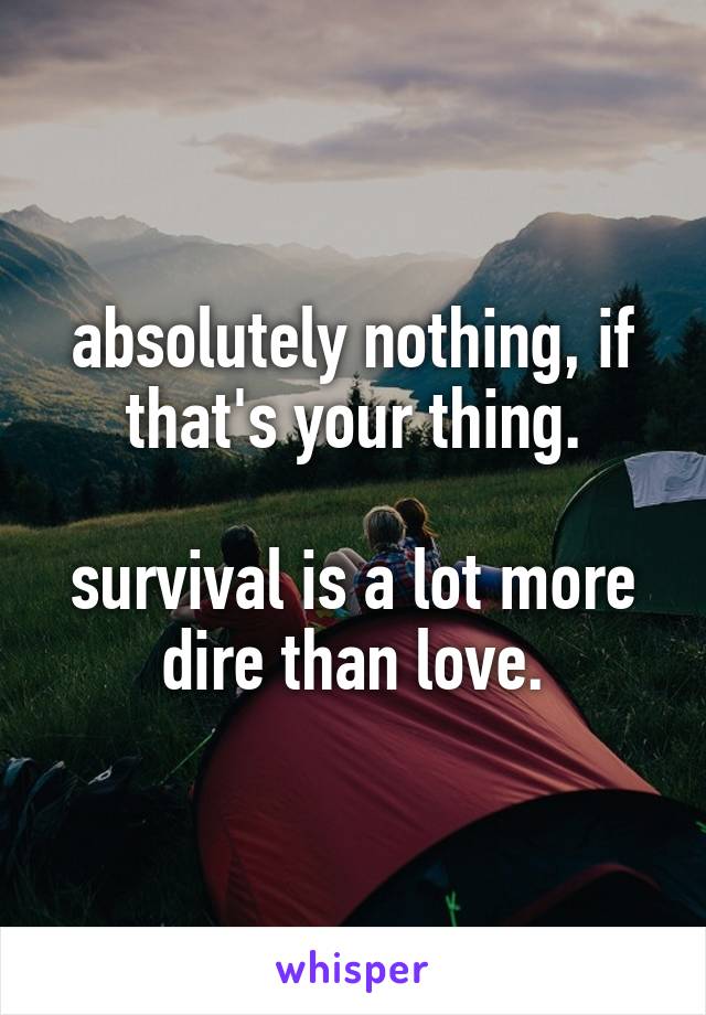 absolutely nothing, if that's your thing.

survival is a lot more dire than love.