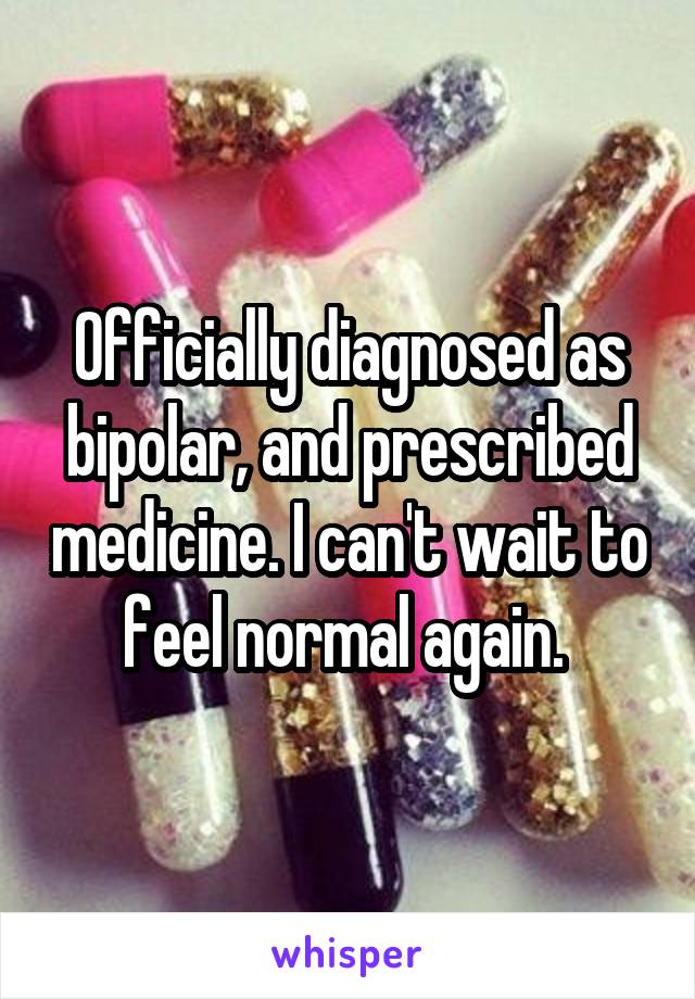Officially diagnosed as bipolar, and prescribed medicine. I can't wait to feel normal again. 