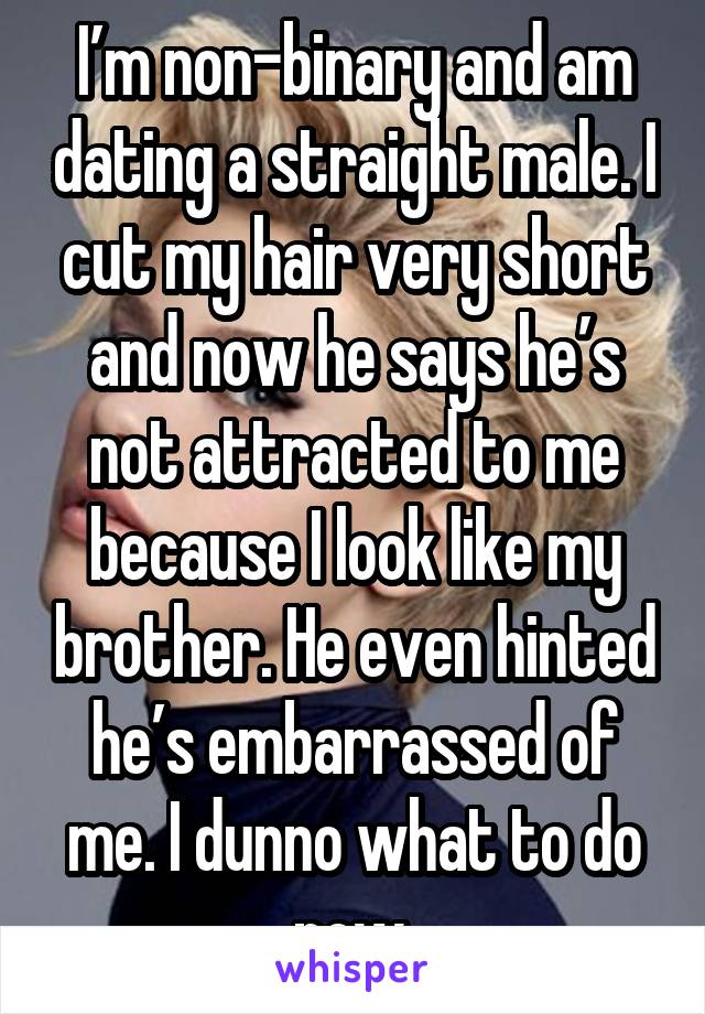 I’m non-binary and am dating a straight male. I cut my hair very short and now he says he’s not attracted to me because I look like my brother. He even hinted he’s embarrassed of me. I dunno what to do now.