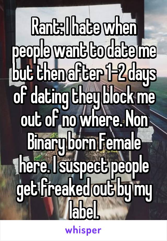 Rant: I hate when people want to date me but then after 1-2 days of dating they block me out of no where. Non Binary born Female here. I suspect people get freaked out by my label.