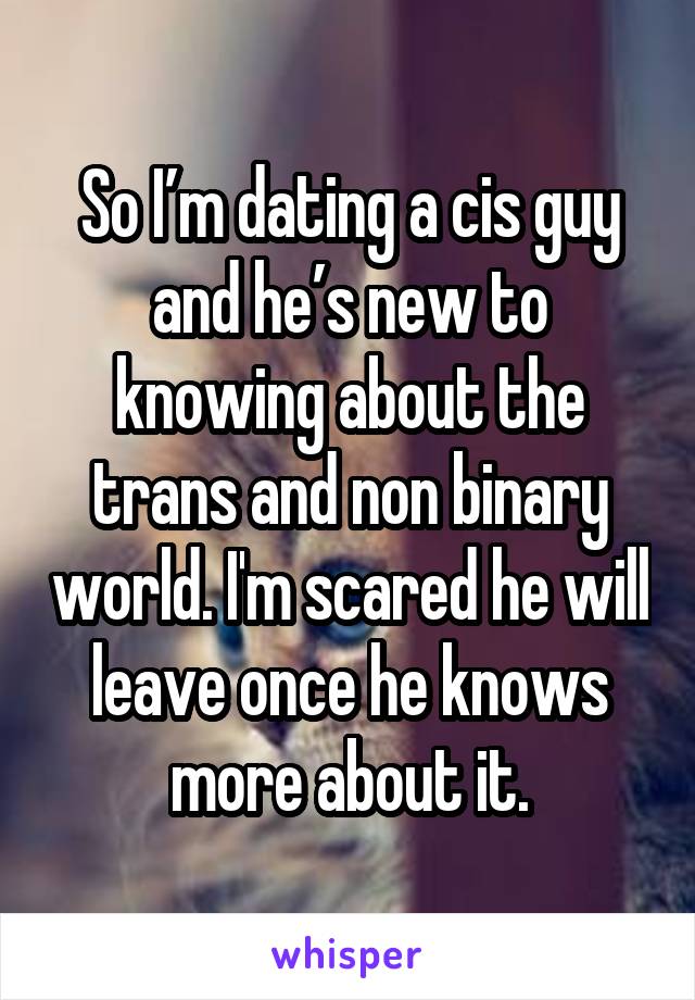 So I’m dating a cis guy and he’s new to knowing about the trans and non binary world. I'm scared he will leave once he knows more about it.