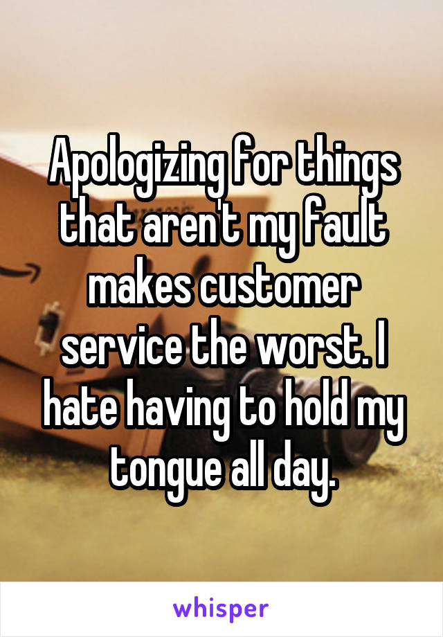 Apologizing for things that aren't my fault makes customer service the worst. I hate having to hold my tongue all day.