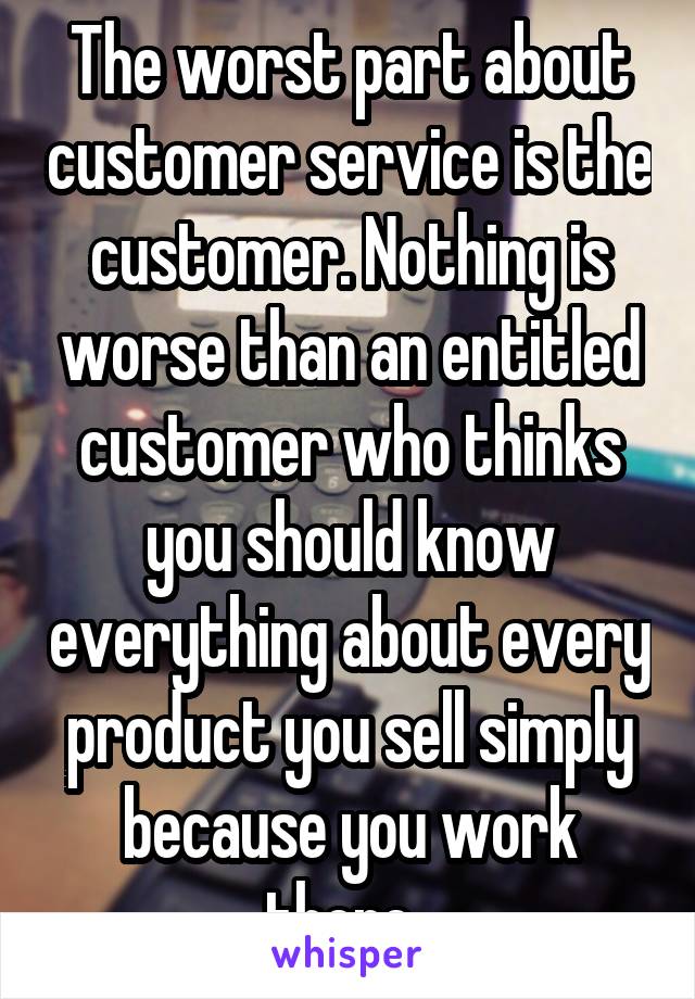 The worst part about customer service is the customer. Nothing is worse than an entitled customer who thinks you should know everything about every product you sell simply because you work there. 