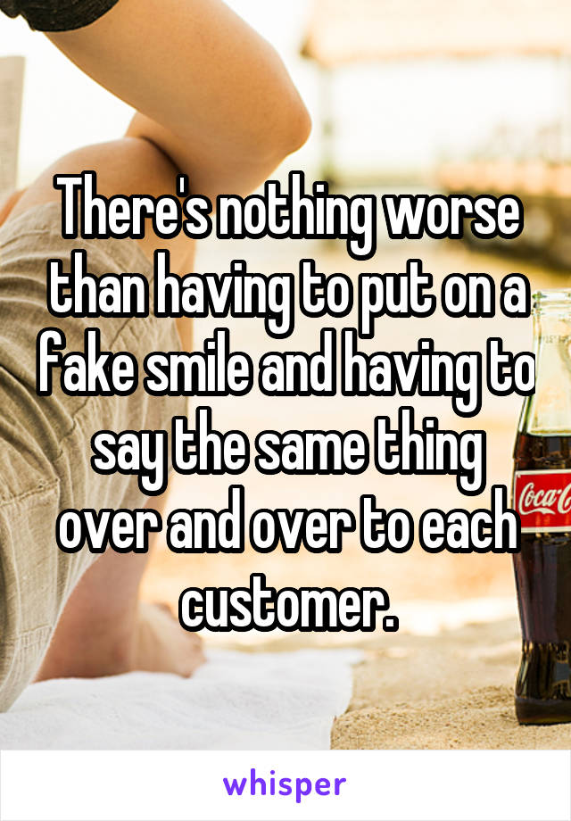 There's nothing worse than having to put on a fake smile and having to say the same thing over and over to each customer.