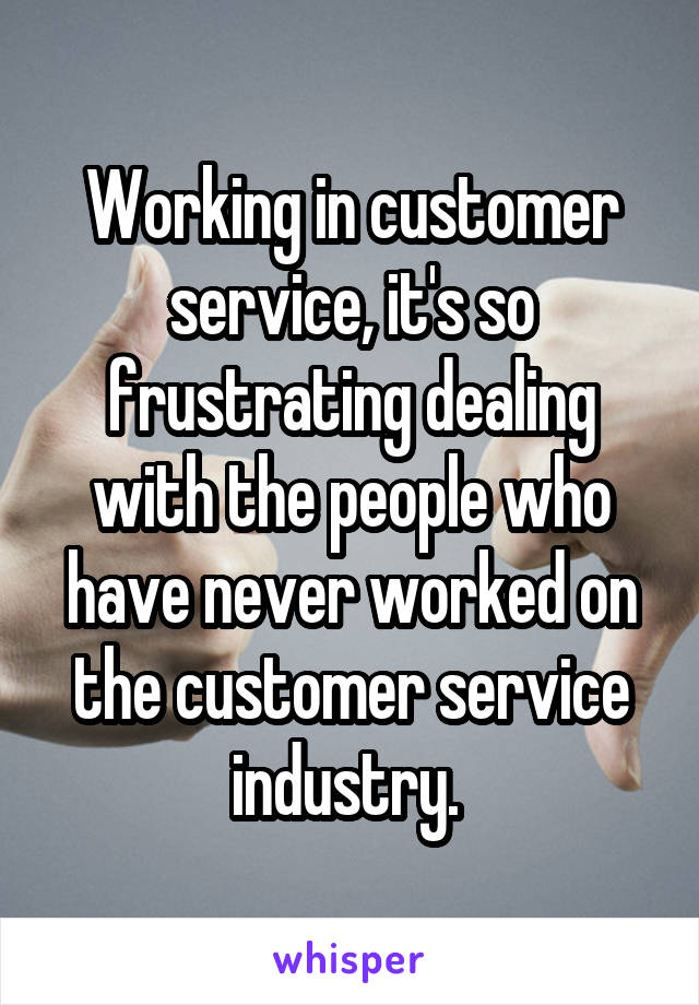 Working in customer service, it's so frustrating dealing with the people who have never worked on the customer service industry. 