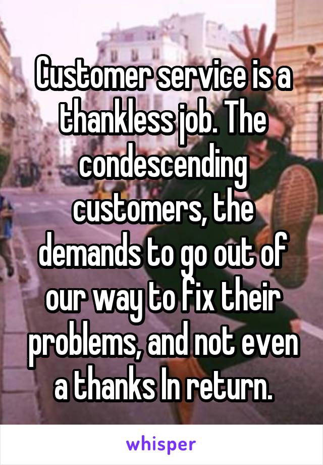 Customer service is a thankless job. The condescending customers, the demands to go out of our way to fix their problems, and not even a thanks In return.