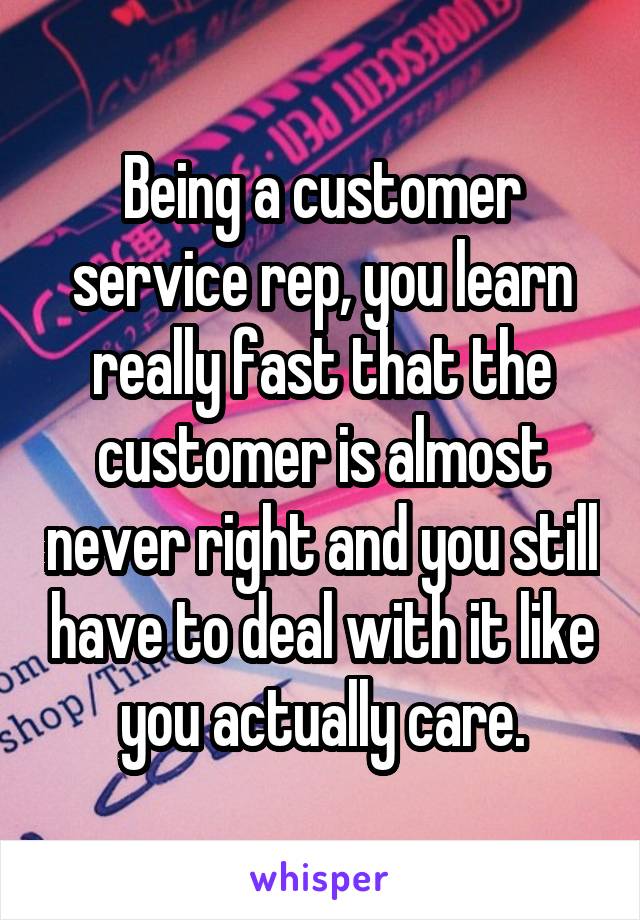 Being a customer service rep, you learn really fast that the customer is almost never right and you still have to deal with it like you actually care.