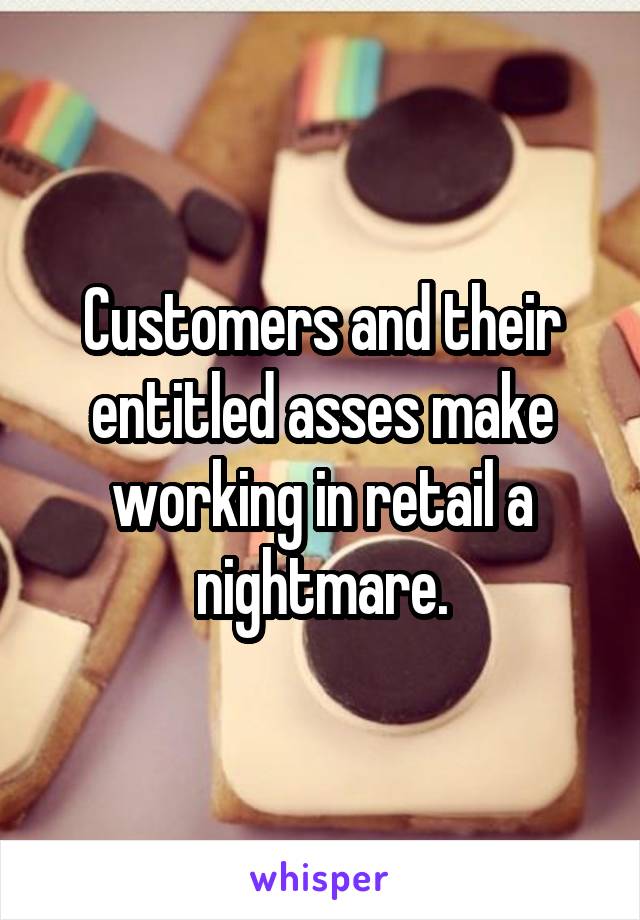 Customers and their entitled asses make working in retail a nightmare.