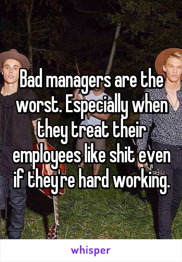 Bad managers are the worst. Especially when they treat their employees like shit even if they're hard working.