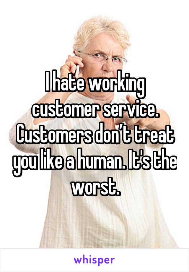 I hate working customer service. Customers don’t treat you like a human. It's the worst.