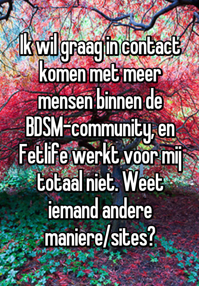 Ik wil graag in contact komen met meer mensen binnen de BDSM-community, en Fetlife werkt voor mij totaal niet. Weet iemand andere maniere/sites?