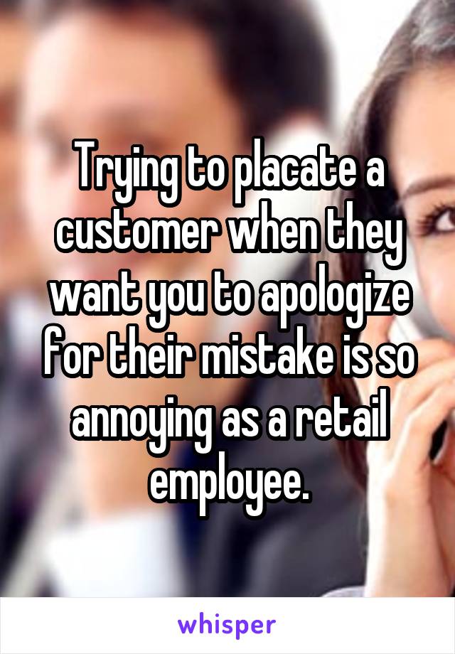 Trying to placate a customer when they want you to apologize for their mistake is so annoying as a retail employee.