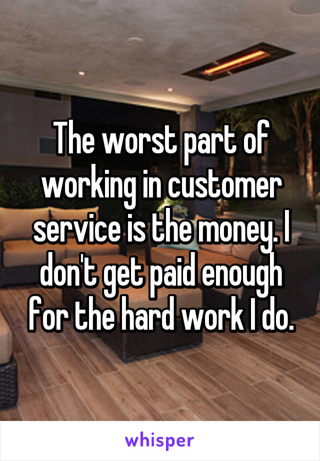The worst part of working in customer service is the money. I don't get paid enough for the hard work I do.